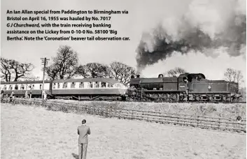  ??  ?? An Ian Allan special from Paddington to Birmingham via Bristol on April 16, 1955 was hauled by No. 7017
G J Churchward, with the train receiving banking assistance on the Lickey from 0-10-0 No. 58100 ‘Big Bertha’. Note the ‘Coronation’ beaver tail observatio­n car.