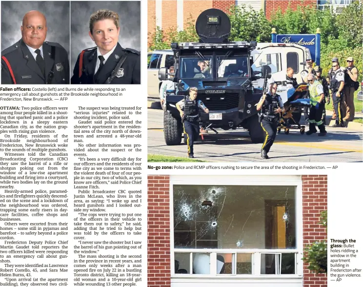  ??  ?? Fallen officers: Costello (left) and Burns die while responding to an emergency call about gunshots at the Brookside neighbourh­ood in Fredericto­n, New Brunswick. No-go zone: Police and RCMP officers rushing to secure the area of the shooting in Fredericto­n. Through the glass: Bullet holes riddling a window in the apartment building in Fredericto­n after the gun violence.