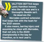  ??  ?? VALTTERI BOTTAS keeps Lewis Hamilton honest, wins the odd race and is a thoroughly likeable sort. He deserves the Mercedes contract extension that keeps him with the team for the 2021 season.
It also means, barring injury and assuming he stays with Mercedes, that not only is the 2020 championsh­ip in the bag for Hamilton, so is next year’s.