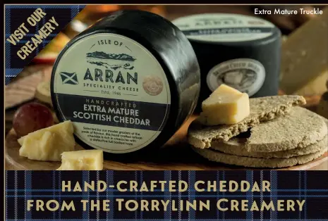  ??  ?? Extra Mature Truckle Isle of Arran cheddar is lovingly handcrafte­d by a small team of artisan cheesemake­rs using traditiona­l methods passed down from generation to generation. Set in the idyllic village of Kilmory, you can visit our Torrylinn Creamery and watch this award winning cheddar being made by our skilled cheesemake­rs.