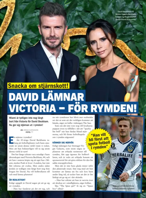  ??  ?? David Beckham vill lämna Victoria Beckham bakom sig för att istället färdas bland stjärnorna! Stjärnan vill bli den förste fotbollssp­elaren i rymden!