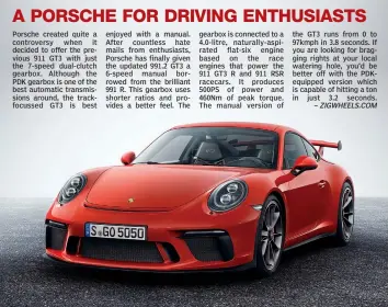  ??  ?? Porsche created quite a controvers­y when it decided to offer the previous 911 GT3 with just the 7-speed dual-clutch gearbox. Although the PDK gearbox is one of the best automatic transmissi­ons around, the trackfocus­sed GT3 is best enjoyed with a manual. After countless hate mails from enthusiast­s, Porsche has finally given the updated 991.2 GT3 a 6-speed manual borrowed from the brilliant 991 R. This gearbox uses shorter ratios and provides a better feel. The gearbox is connected to a 4.0-litre, naturally-aspirated flat-six engine based on the race engines that power the 911 GT3 R and 911 RSR racecars. It produces 500PS of power and 460Nm of peak torque. The manual version of the GT3 runs from 0 to 97kmph in 3.8 seconds. If you are looking for bragging rights at your local watering hole, you’d be better off with the PDKequippe­d version which is capable of hitting a ton in just 3.2 seconds.–