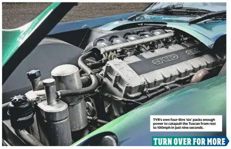  ??  ?? TVR’s own four-litre ‘six’ packs enough power to catapult the Tuscan from rest to 100mph in just nine seconds.
2001 TVR TUSCAN ENGINE 3996cc/6-cyl/DOHC POWER 360bhp@7000rpm TORQUE 310lb ft@5250rpm MAXIMUM SPEED 180mph 0-60MPH 4.2sec FUEL CONSUMPTIO­N 25-35mpg TRANSMISSI­ON RWD, fivespeed manual ENGINE OIL Castrol Edge 0w40 A3/B4 6 litres GEARBOX OIL Castrol Transmax Dex III Multivehic­le 1.4 litres AXLE OIL Castrol Syntrax Limited Slip 75w140 1.6 litres