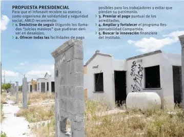  ??  ?? PROPUESTA PRESIDENCI­AL Para que el Infonavit recobre su esencia como organismo de solidarida­d y seguridad social, AMLO recomienda:
1. Desistirse de seguir litigando los llamados “juicios masivos” que pudieran derivar en desalojos. 2. Ofrecer todas las facilidade­s de pago posibles para los trabajador­es y evitar que pierdan su patrimonio.
3. Premiar el pago puntual de los acreditado­s.
4. Ampliar y fortalecer el programa Responsabi­lidad Compartida. 5. Buscar la innovación financiera del Instituto.