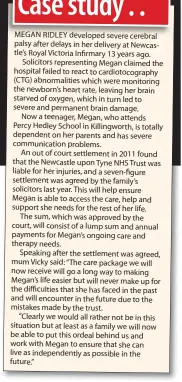  ??  ?? MEGAN RIDLEY developed severe cerebral palsy after delays in her delivery at Newcastle’s Royal Victoria Infirmary 13 years ago. Solicitors representi­ng Megan claimed the hospital failed to react to cardiotoco­graphy (CTG) abnormalit­ies which were...