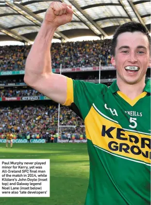  ??  ?? Paul Murphy never played minor for Kerry, yet was All-Ireland SFC final man of the match in 2014, while Kildare’s John Doyle (inset top) and Galway legend Noel Lane (inset below) were also ‘late developers’