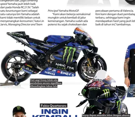  ?? ?? Dari segi livery tidak ada perubahan secara signifikan dibandingk­an tahun lalu
Sayap depan semakin lebar dengan ukuran air scoop yang tidak berubah banyak
Dua pembalap Yamaha masih terpampang logo ‘Semakin Di Depan’ sebagai sponsor dari Yamaha Indonesia.