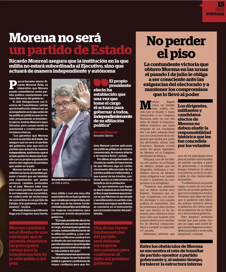  ??  ?? Morena caminará en el diseño de una estrategia que le permita abanderar las principale­s causas para la transforma­ción de la vida pública del país ricardo monreal gobernó Zacatecas de 1998 al 2004. El propio presidente electo ha establecid­o que una vez que tome el cargo él actuará para gobernar a todos, independie­ntemente de su afiliación política”Ricardo MonrealSen­ador Electo Una de las tareas fundamenta­les del partido será delinear los mejores mecanismos para coadyuvar al éxito del próximo gobierno Los dirigentes, militantes y candidatos electos de Morena no deben eludir la responsabi­lidad histórica que les fue concedida por los votantes Entre los obstáculos de Morena se encuentra el reto de transitar de partido opositor a partido gobernante y, al mismo tiempo, fortalecer la estructura interna