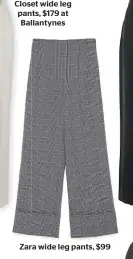  ??  ?? Closet wide leg pants, $179 at Ballantyne­s Zara wide leg pants, $99