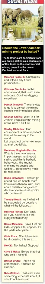  ??  ?? Should the Lower Zambezi mining project be halted?
The following are comments from our online edition as a continuati­on of this topic on the controvers­ial mining project in the Lower Zambezi National Park.
Mulenga Pascal K: Completely and without any future possibilit­ies....
Chimuka Samboko: In the normal world, that is not even a debate. Continue digging elsewhere.
Patrick Tembo II: The only way to go is to cancel the mining licence with immediate effect.
Chongo Kanwa: What is it for Zambia if we allow the mining or we leave it as it is?
Wesley Mtchotsa: Our environmen­t is more important than all the money in the world.
Let us protect our environmen­t against capitalist­s.
Mudebwe Mugibelo Mazuba: What is the environmen­tal impact assessment report saying and this is barbaric behaviour....the impact of mining vs people and wildlife.....people’s will must be respected.
Dixon Simwanza: It should go ahead cos we benefit more from mines than tourism, and about climate change don’t deceive yourselves it’s GOD who controls it.
Timothy Mwali: As if what will be suggested by people is what will be followed....
Mulenga Prince: Don’t ask us if you have/there’s the suggestion already.
Daniel Matepeta: Save it for our kids...copper after copper? It’s like parte after parte...
Chris Rock: Should we even be discussing this sure......
Mo CK:
Not halted. Stopped!
Clive E Maku: Before that first it kanshi?
Dalitso Bryan:
Neto Chitindi:
Dear Editor,
take great care of your elderly and children. These two population­s are most vulnerable to heat stroke. BUT, it can also happen to you if the conditions permit.