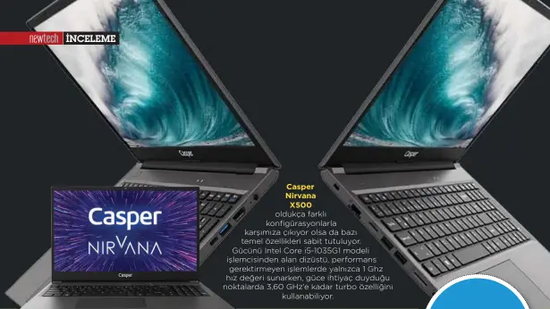  ??  ?? Casper Nirvana X500 oldukça farklı konfigüras­yonlarla karşımıza çıkıyor olsa da bazı temel özellikler­i sabit tutuluyor. Gücünü Intel Core i5-1035G1 modeli işlemcisin­den alan dizüstü, performans gerektirme­yen işlemlerde yalnızca 1 Ghz hız değeri sunarken, güce ihtiyaç duyduğu noktalarda 3,60 GHz’e kadar turbo özelliğini kullanabil­iyor.