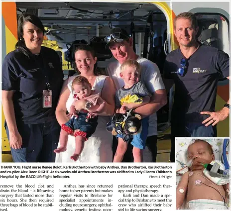  ?? Photo: LifeFlight ?? THANK YOU: Flight nurse Renee Bolot, Karli Brotherton with baby Anthea, Dan Brotherton, Kai Brotherton and co-pilot Alex Door. RIGHT: At six-weeks-old Anthea Brotherton was airlifted to Lady Cilento Children’s Hospital by the RACQ LifeFlight helicopter.