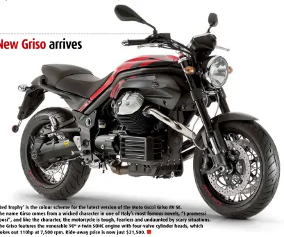  ??  ?? ‘Red Trophy’ is the colour scheme for the latest version of the Moto Guzzi Griso 8V SE. The name Girso comes from a wicked character in one of Italy’s most famous novels, “I promessi sposi”, and like the character, the motorcycle is tough, fearless and...