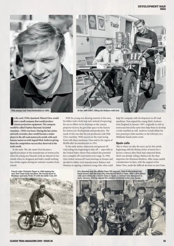  ??  ?? This young ‘Lad’ from Derbyshire in 1966. French rider Christain Rayer in 1966 testing the very first Ossa trials machine. He would move to Montesa and help Pedro Pi with the early Cota 247. At the 1966 SSDT, filling the Bultaco with fuel. Eric Housley was the official Ossa UK importer, here in the bottom lefthand corner, and the man who introduced Mick to Ossa. After a few phone calls and eventually a trip to Ossa in Spain a contract was discussed in early January. Having signed the contract everyone looks very happy.