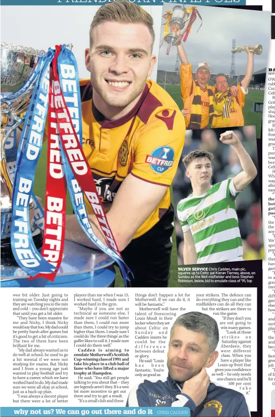  ??  ?? SILVER SERVICE Chris Cadden, main pic, squares up to Celtic pal Kieran Tierney, above, on Sunday as the Well midfielder and boss Stephen Robinson, below, bid to emulate class of ’91, top