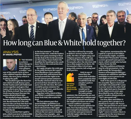  ?? PHOTOS: FLASH 90 ?? “WE NEEDED to achieve three things to make the centrist alliance a reality,” says one of the small circle of men who cobbled together Blue and White, the new party which is leading the polls.“We needed to get the three former chiefs of staff, Benny Gantz, Moshe Yaalon and Gabi Ashkenazi to run together and agree that Gantz, who is now the most popular of them, to lead. That was relatively easy, because they put the nation ahead of their egos.“We needed to keep a fourth former chief of staff, Ehud Barak, out. Barak thinks he’s the only person who can lead. But that was also relatively easy, because noone wants Barak back in politics, besides Barak.“And we needed Yair Lapid to join, which was next to impossible to achieve. He came to his senses at the last moment.” It went down to the wire, with the leaders of the new party meeting to finalise the deal at five in the morning on Thursday, 17 hours before the deadline for handing in the candidates’ lists to the central election commission.Mr Lapid, despite the wide gap in the polls between Mr Gantz’s Israel Resilience Party and his own Yesh Atid, still insisted that he had earned the right to be Israel’s future prime minister. He finally relented when he was promised that should the new party win the election, Mr Gantz would be prime minister for two and a half years, and then be replaced by Mr Lapid.Together with a third of Blue and White’s candidates coming from Yesh Atid, this sealed the deal.The last-minute pact that launched Blue and White is so far proving itself. Nine polls have been released since the LapidGantz announceme­nt and in all of them the new party is leading Likud by a clear margin — anything between three and ten seats.But that will not be enough to deliver victory. In five of the polls, the bloc of right-wing and religious parties that will support Prime Minister Binyamin Netanyahu after the election still has a slim majority. In three, Mr Netanyahu’s bloc is level-pegging with centrist, left-wing and Arab parties.One option, mentioned by Mr Lapid in a speech to his followers on Sunday night, would be “Likud after Netanyahu” joining a centre-ground Gantz government, which would also include Labour from the left.But this coalition arithmetic may be a bit premature. As the polls stand, Mr Netanyahu’s chances of forming his fifth government are still better and Blue and White is yet to prove it can even fight an election.Half of the party is a disparate list of public figures from left and right who joined Mr Gantz in recent weeks; the other half is the tight-knit party founded by Mr Lapid seven years ago, described by one of the new party’s leaders dismissive­ly as “Yair’s personal cult”.For now, Blue and White is not a party, but a project or a platform to replace Mr Netanyahu. The question is can it stick together for the next six weeks and win over enough “softright” voters to ensure there is a majority in the next Knesset against Mr Netanyahu.