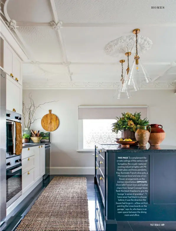  ??  ?? THIS PAGE To complement the ornate ceilings of the century-old bungalow, the couple replaced existing industrial lights with Mr Ralph glass and brass pendants; they illuminate French olive pots, a Moroccan bowl and one of Jo’s flower arrangemen­ts on the kitchen island below. OPPOSITE (from left) French linen and leather chairs from Tempt Concept Store flank the black fireplace to give the lounge “a sense of grandeur”. “I have never had black in a house before; it was the direction the house had to go in – a flow-on from painting the Linea boards on the garage,” says Jo, who leans in an open space between the dining room and office.