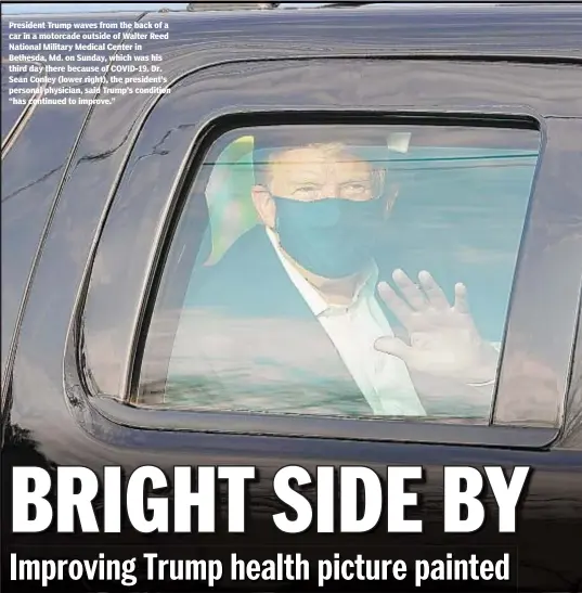  ??  ?? President Trump waves from the back of a car in a motorcade outside of Walter Reed National Military Medical Center in Bethesda, Md. on Sunday, which was his third day there because of COVID-19. Dr. Sean Conley (lower right), the president’s personal physician, said Trump’s condition “has continued to improve.”