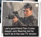  ??  ?? Lee’s good friend Tom Cruise played Jack Reacher, but he won’t be in the new TV version