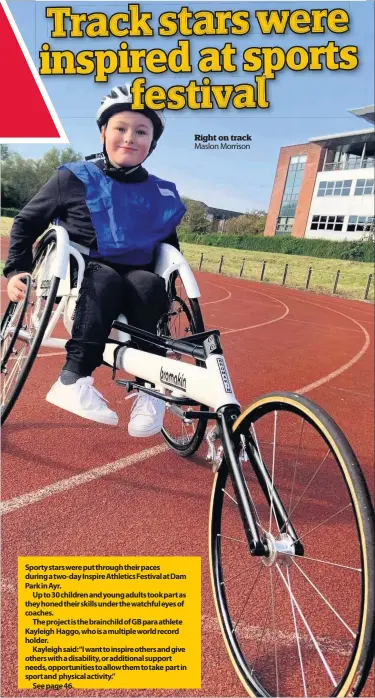  ??  ?? Sporty stars were put through their paces during a two- day Inspire Athletics Festival at Dam Park in Ayr.
Up to 30 children and young adults took part as they honed their skills under the watchful eyes of coaches.
The project is the brainchild of GB para athlete Kayleigh Haggo, who is a multiple world record holder.
Kayleigh said: “I want to inspire others and give others with a disability, or additional support needs, opportunit­ies to allow them to take part in sport and physical activity.”
See page 46.
Right on track Maslon Morrison