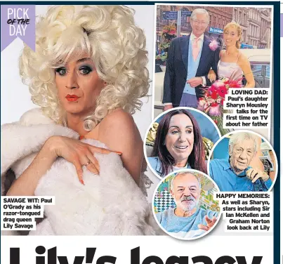  ?? ?? SAVAGE WIT: Paul O’Grady as his razor-tongued drag queen
Lily Savage
LOVING DAD: Paul’s daughter Sharyn Mousley talks for the first time on TV about her father
HAPPY MEMORIES: As well as Sharyn, stars including Sir Ian McKellen and Graham Norton look back at Lily