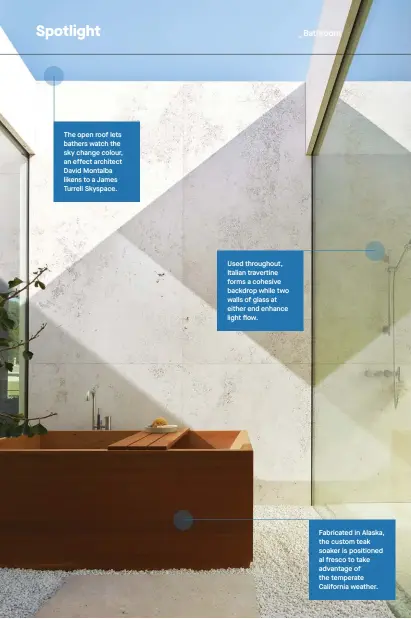  ??  ?? The open roof lets bathers watch the sky change colour, an effect architect David Montalba likens to a James Turrell Skyspace.
Used throughout, Italian travertine forms a cohesive backdrop while two walls of glass at either end enhance light flow.
Fabricated in Alaska, the custom teak soaker is positioned al fresco to take advantage of the temperate California weather.