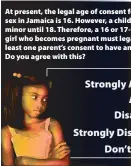  ??  ?? At present, the legal age of consent for having sex in Jamaica is 16. However, a child is legally a minor until 18. Therefore, a 16 or 17-year-old girl who becomes pregnant must legally have at least one parent’s consent to have an abortion. Do you...