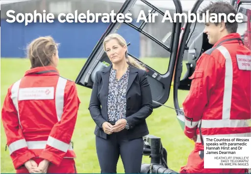  ??  ?? THE Countess of Wessex has celebrated the 21st anniversar­y of Thames Valley Air Ambulance (TVAA) which airlifted her to hospital during a medical emergency.
Sophie is the patron of the TVAA and toured an airfield in Berkshire, meeting a crew and being shown advanced medical equipment on board
TVAA is dedicating the anniversar­y of 21 years of service to its former patients and families, with its Patients At Heart campaign launching this month.
Sophie also spent time talking to past air ambulance patients who shared their lifechangi­ng experience­s about the care they received. The
The Countess of Wessex speaks with paramedic Hannah Hirst and Dr James Dearman HEATHCLIFF O’MALLEY/ DAILY TELEGRAPH/ PA WIRE/PA IMAGES