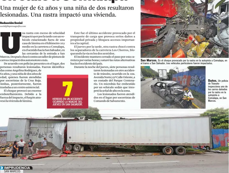  ??  ?? San Marcos. En el choque provocado por la rastra en la autopista a Comalapa, en el tramo a San Salvador, tres vehículos particular­es fueron impactados. Daños. Un policía de Tránsito inspeccion­a uno de los carros dañados por la rastra en la autopista a Comalapa, en San Marcos. EL CONDUCTOR DE LA RASTRA NO PUDO CONTROLAR EL VEHÍCULO POR EL EXCESO DE VELOCIDAD Y DESTRUYÓ UNA VIVIENDA Y UN TALLER DE PINTURA AUTOMOTRIZ. DOS PERSONAS FUERON LESIONADAS.