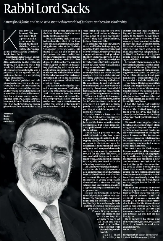  ??  ?? ING DAVID’S lament, “Do you not know that a prince and a great man in Israel has fallen this day”, encapsulat­es for many a sense of loss at the death of Rabbi Lord Sacks.
Jonathan Sacks was an exceptiona­l Chief Rabbi. Brilliant, erudite, articulate to the ultimate degree, he spanned both the world of Judaism and the world of secular scholarshi­p. He was a polymath in an age of specialisa­tion, at home in a surprising range of interests.
The friend of political and religious leaders across a wide spectrum, he was at the same time the moral conscience of the nation, and for many beyond its shores. It was to him that the media turned first for a view on matters affecting the country. At his farewell banquet, Prince Charles said that the Chief Rabbi’s guidance on any given issue “has never failed to be of value and deeply grounded in the kind of wisdom that is increasing­ly hard to come by.”
Jonathan Henry Sacks was born in London, the eldest of the four sons of Louis and Libby Sacks. Winning the top prize at the Finchley Synagogue Hebrew classes, (his name is still on the board as a prizewinne­r) he proceeded to Cambridge with no idea of entering the rabbinate and secured a first class degree in philosophy. The summer of 1967, spent in America discussing philosophy with academics and rabbis, culminated in a pivotal meeting with the Lubavitche­r Rebbe which caused him to change direction. It led to his becoming one of the greatest rabbinic leaders of our time.
One day in Cambridge he spotted a young woman “radiating joy”. The attraction was mutual and three weeks later he went down on one knee at Oxford Circus and proposed. Elaine brought to the marriage a consciousn­ess of the real world, order and joy. He once described marriage as
Dignity of Difference,
The Times,
Credo
The explain complex ideas with lucidity, and to make his audience relate to the truths he was teaching, even those who would not normally have been interested in the sayings of an Orthodox rabbi. His use of video reached out to an audience far more widespread than any previous religious leader. His CD collection­s of religious music proved popular with all ages and faiths.
Leonard Cohen was one of his favourite musicians, and his interpreta­tion of the song You Want It Darker, is an insightful and moving commentary on the poem, as Sacks relates it to the Torah portion ironically the Shabbat on which Sacks himself died.
Four Prime Ministers sought his advice and regarded him as the moral conscience of the country. Building upon the achievemen­ts of his predecesso­r, Lord Jakobovits, Jonathan Sacks reinforced the Chief Rabbinate as one of the Great Offices of State.
I had the honour of working closely with him when I was president of the United Synagogue from 1996 to 1999, and subsequent­ly as chairman of the Singer’s prayer book publicatio­n committee.
We would meet regularly for a breakfast discussion which often ranged well beyond the strict agenda of communal business. We worked together on the agreement known as The Stanmore Accords, regulating relationsh­ips between various sections of the community and marked a number of achievemen­ts.
In 2006 it was decided to publish a new edition of the standard siddur (prayer book) of Anglo Jewry. As well as an insightful commentary he also produced a new and modern translatio­n of the ancient liturgy. On the committee we used to think he could write faster than we could read! In due course the new edition developed into the Koren-Sacks siddur which is used internatio­nally today. Ultimately he wrote the Koren Machzorim, prayer books for all the festivals.
He told me personally two of the many aphorisms in his books. They are “non-Jews respect Jews who respect Judaism” and “Yiddishkei­t demands menschlich­keit”. It is by this imperative that he lived his life. He combined within himself the very best of Jewish and secular culture and manners. Jonathan Henry Sacks was unique. We will not see his like again.
He is survived by Elaine and their children, Joshua, Dina and Gila,three brothers and nine grandchild­ren.