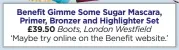  ??  ?? Benefit Gimme Some Sugar Mascara, Primer, Bronzer and Highlighte­r Set £39.50 Boots, London Westfield ‘Maybe try online on the Benefit website.’