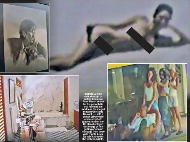  ??  ?? YIKES: A 2005 walk-through of Jeffrey Epstein’s Palm Beach estate for his pedophilia trial revealed his fondness for alleged madam Ghislaine Maxwell — with a sketch (above left) and nude photo (above right) of her. He also displayed this image of him getting a “chain” massage from three girls (right). A sex toy was spotted in the bathroom (left).