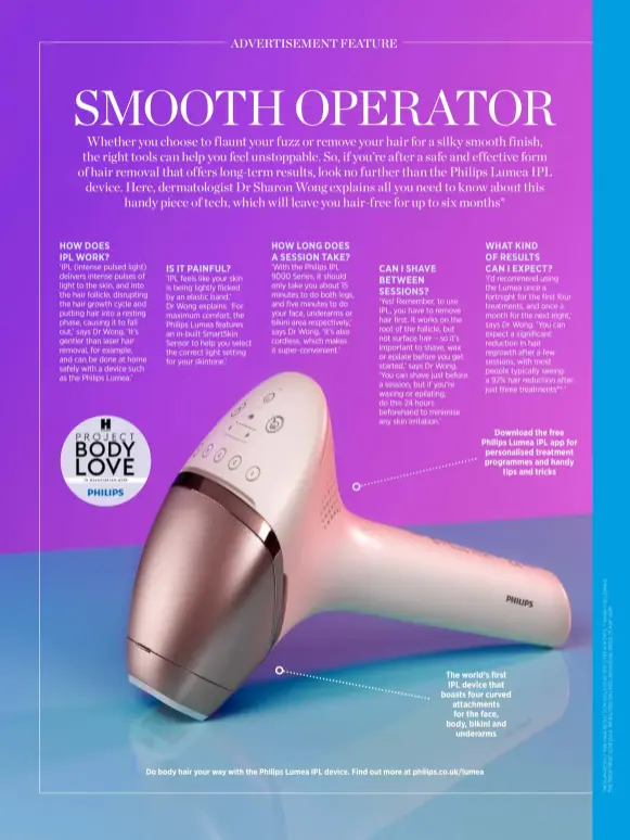  ?? ?? Download the free Philips Lumea IPL app for personalis­ed treatment programmes and handy tips and tricks
The world’s first IPL device that boasts four curved attachment­s for the face, body, bikini and underarms