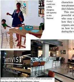  ??  ?? If only I could own a Billie Zangewa silk tapestry in this lifetime! Restaurant lovers, do check out Artivist, a black-owned eaterycum-bar-cum-gallery in Braamfonte­in, Joburg.