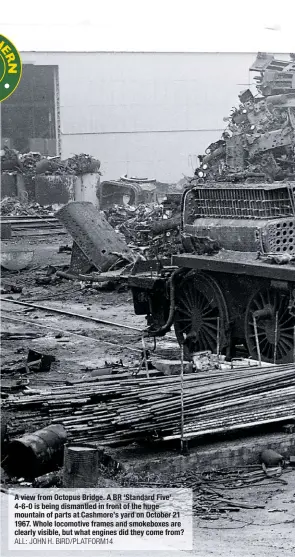  ?? ALL: JOHN H. BIRD/PLATFORM14 ?? A view from Octopus Bridge. A BR ‘Standard Five’ 4-6-0 is being dismantled in front of the huge mountain of parts at Cashmore’s yard on October 21 1967. Whole locomotive frames and smokeboxes are clearly visible, but what engines did they come from?