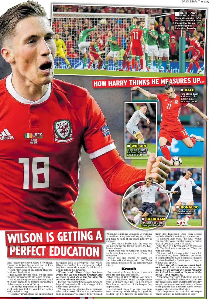  ??  ??    WILSON “I practise them a lot from different positions”    BECKHAM “Players like Becks have got that whip” BEND IT AND WRECK ’EM: Harry Wilson (far right) curls his free-kick over the wall for Wales’ winner against Ireland on Tuesday    BALE “We stand back and watch him in training... he’s that good”    RONALDO “Cristiano tries to get movement”