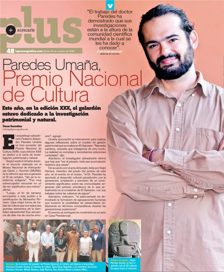  ??  ?? Anuncio. En el anuncio del ganador del Premio Nacional de Cultura, participar­on el arqueólogo Francisco Paredes Umaña; la ministra de Cultura, Silvia Elena Regalado; y los miembros del jurado: Francisco Serrano, Alfredo Ramírez, Sajid Herrera, Elsa Teodora Ramos y Gustavo Milán. Cabeza de jaguar. Según Paredes Umaña, se han registrado más de 60 cabezas de jaguar hasta el momento.