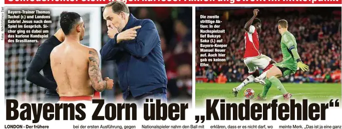  ?? ?? Bayern-Trainer Thomas Tuchel (r.) und Londons Gabriel Jesus nach dem Spiel im Gespräch. Sicher ging es dabei um das kuriose Handspiel des Brasiliane­rs.
Die zweite strittige Aktion: In der Nachspielz­eit lief Bukayo Saka (l.) auf Bayern-Keeper Manuel Neuer auf. Auch hier gab es keinen Elfer.