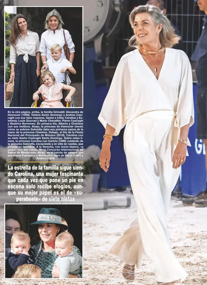  ?? ?? En la otra página, arriba, la familia Grimaldi: Alexandra de Hannover (1999); Tatiana Santo Domingo y Andrea Casiraghi con sus hijos mayores, Sasha e India; Carolina y Estefanía; Louis Ducruet y Marie Chevallier, Pierre Casiraghi y Beatrice Borromeo. En primera fila, Alberto y Charlene con sus mellizos. Abajo, la princesa de Hannover viendo cómo su sobrina Gabriella daba sus primeros pasos de la mano de la princesa Charlene. Debajo, el Día de la Fiesta Nacional del Principado de Mónaco (2016), Carolina con su nieto Sasha Casiraghi Santo Domingo. Sobre estas líneas, la princesa Carolina con Carlota (1986) cuidando de la princesa Gabriella, escayolada y en silla de ruedas, que empuja su hermano. A la derecha, con mono blanco, «a juego» con sus canas, en el Concurso Internacio­nal de Saltos de Montecarlo. Abajo, en el balcón de palacio con sus nietos Francesco y Maximilian, hijos de Pierre (1987) y
Andrea (1984)