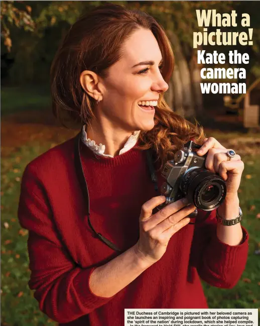  ??  ?? What a picture! Kate the camera woman
THE Duchess of Cambridge is pictured with her beloved camera as she launches an inspiring and poignant book of photos capturing the ‘spirit of the nation’ during lockdown, which she helped compile.
In the foreword to Hold Still, she recalls the stories of ‘joy, love and community spirit’ she has heard, but also the ‘deep sadness, pain, isolation and loss’ she has felt. She writes that when looking back on the pandemic, ‘we will think of the challenges we all faced – the loved ones we lost, the extended isolation from our families and friends and the strain placed on our key workers. But we will also remember the positives: the incredible acts of kindness, the helpers and heroes’.
The book, a compilatio­n of pictures sent in by the public, is out in May and will raise money for Mind and the National Portrait Gallery.