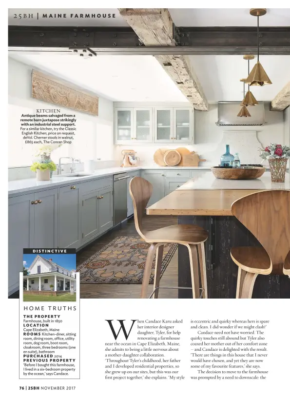  ??  ?? KITCHEN Antique beams salvaged from a remote barn juxtapose strikingly with an industrial steel support. For a similar kitchen, try the Classic English Kitchen, price on request, devol. Cherner stools in walnut, £865 each, The Conran Shop DI S T INCT IVE home truthsTHE PROPERTY Farmhouse, built in 1850 LOCATION Cape Elizabeth, Maine ROOMS Kitchen-diner, sitting room, dining room, office, utility room, dog room, boot room, cloakroom, three bedrooms (one en suite), bathroom PURCHASED 2014 PREVIOUS PROPERTY ‘Before I bought this farmhouse, I lived in a six-bedroom property by the ocean,’ says Candace.