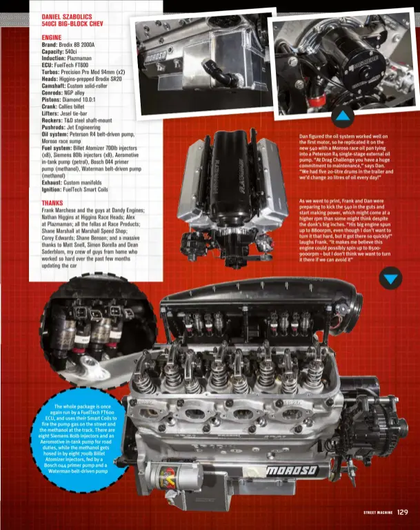  ??  ?? The whole package is once again run by a Fueltech FT600 ECU, and uses their Smart Coils to fire the pump gas on the street and the methanol at the track. There are eight Siemens 80lb injectors and an Aeromotive in-tank pump for road duties, while the methanol gets hosed in by eight 700lb Billet Atomizer injectors, fed by a Bosch 044 primer pump and a Waterman belt-driven pump
Dan figured the oil system worked well on the first motor, so he replicated it on the new 540 with a Moroso race oil pan tying into a Peterson R4 single-stage external oil pump. “At Drag Challenge you have a huge commitment to maintenanc­e,” says Dan. “We had five 20-litre drums in the trailer and we’d change 20 litres of oil every day!”
As we went to print, Frank and Dan were preparing to kick the 540 in the guts and start making power, which might come at a higher rpm than some might think despite the donk’s big inches. “His big engine spun up to 8800rpm, even though I don’t want to turn it that hard, but it got there so quickly!” laughs Frank. “It makes me believe this engine could possibly spin up to 85009000rp­m – but I don’t think we want to turn it there if we can avoid it”