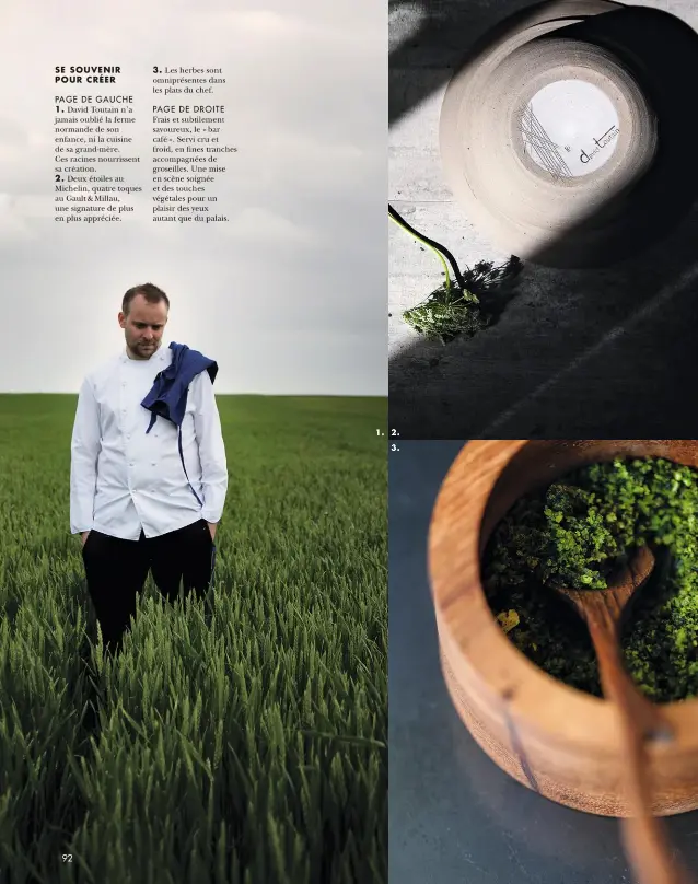  ??  ?? SE SOUVENIR POUR CRÉER
PAGE DE GAUCHE 1. David Toutain n’a jamais oublié la ferme normande de son enfance, ni la cuisine de sa grand-mère. Ces racines nourrissen­t sa création. 2. Deux étoiles au Michelin, quatre toques au Gault & Millau, une signature de plus en plus appréciée. 3. Les herbes sont omniprésen­tes dans les plats du chef.
PAGE DE DROITE Frais et subtilemen­t savoureux, le « bar café ». Servi cru et froid, en fines tranches accompagné­es de groseilles. Une mise en scène soignée et des touches végétales pour un plaisir des yeux autant que du palais. 1. 2. 3.