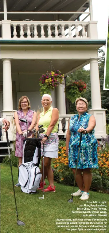  ??  ?? Barb Veyvara, 93
From left to right: Jan Flott, Peta Lomberg, Betty Chee, Tricia Thomas, Kathleen Kynoch, Donna Wagg, Leslie Wilson, Eiko Aki At press time, golf clubs across Canada were given the go-ahead to prepare the courses for the summer season but were still waiting for the green light to open to the public.