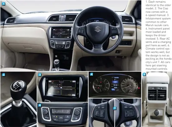  ??  ?? 1. Dash remains identical to the older model. 2. The Ciaz now comes with a 6-speed manual. 3. Infotainme­nt system common to other Maruti suzuki cars. 4. Instrument panel most loaded and keeps the drivier involved. 5. Rear AC vents and a charging port here as well. 6. Climate control system works well, but the design is not as exciting as the honda city’s unit 7. All cars here get steering mounted controls