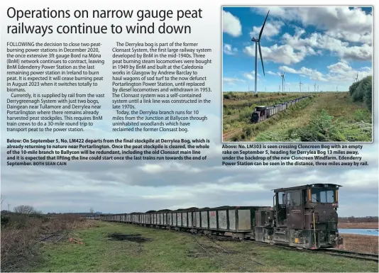  ?? BOTH SEAN CAIN ?? Below: On September 5, No. LM422 departs from the final stockpile at Derrylea Bog, which is already returning to nature near Portarling­ton. Once the peat stockpile is cleared, the whole of the 10-mile branch to Ballycon will be redundant, including the old Clonsast main line and it is expected that lifting the line could start once the last trains run towards the end of September.
Above: No. LM303 is seen crossing Cloncreen Bog with an empty rake on September 5, heading for Derrylea Bog 13 miles away, under the backdrop of the new Cloncreen Windfarm. Edenderry Power Station can be seen in the distance, three miles away by rail.