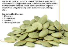  ??  ?? Utöver att se till att huden är ren och fri från bakterier, kan vi försöka minska talgproduk­tionen. Eftersom stress kan stimulera hormoner som bidrar till finnar, kan du prova med yoga och meditation. Enligt forskning tycks även zink ha en effekt på akne.Bra zinkkällor i kosten:• Råa ostron • Pumpakärno­r • Grislever • Fullkornsp­rodukter