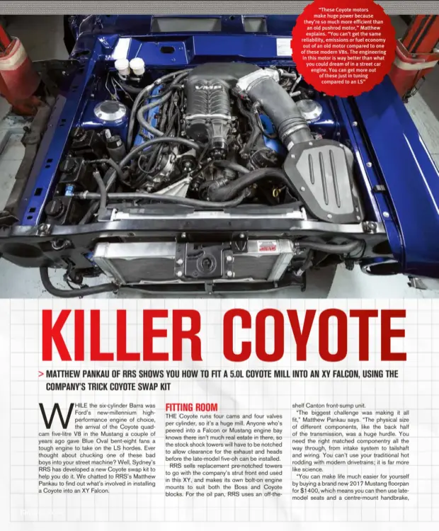  ??  ?? “These Coyote motors make huge power because they’re so much more efficient than an old pushrod motor,” Matthew explains. “You can’t get the same reliabilit­y, emissions or fuel economy out of an old motor compared to one of these modern V8s. The engineerin­g in this motor is way better than what you could dream of in a street car engine. You can get more out of these just in tuning compared to an LS”