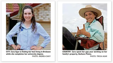  ?? PHOTO: ANDREA DAVY PHOTO: TRICIA AGAR ?? CITY: Zara Agar is finding her feet living in Brisbane while she completes her university degree. COUNTRY: Zara spent her gap year working on her family’s property, Barbara Plains.