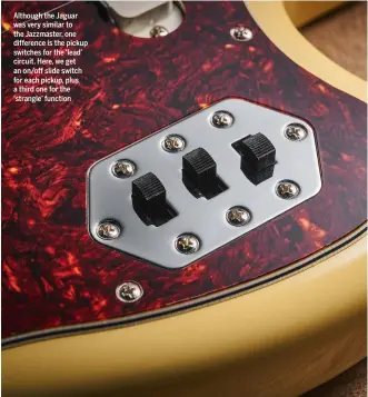  ?? ?? Although the Jaguar was very similar to the Jazzmaster, one difference is the pickup switches for the ‘lead’ circuit. Here, we get an on/off slide switch for each pickup, plus a third one for the ‘strangle’ function